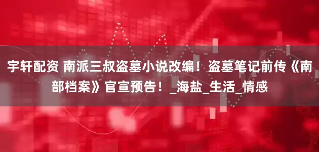 宇轩配资 南派三叔盗墓小说改编！盗墓笔记前传《南部档案》官宣预告！_海盐_生活_情感