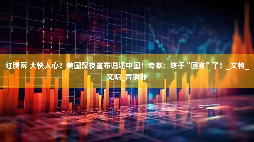 红腾网 大快人心！美国深夜宣布归还中国！专家：终于“回家”了！_文物_文明_青铜器