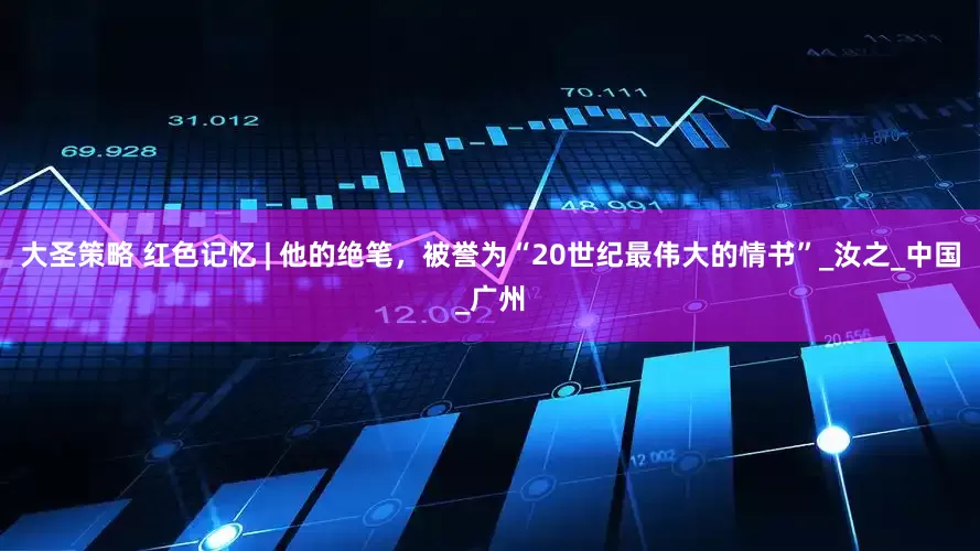 大圣策略 红色记忆 | 他的绝笔，被誉为“20世纪最伟大的情书”_汝之_中国_广州