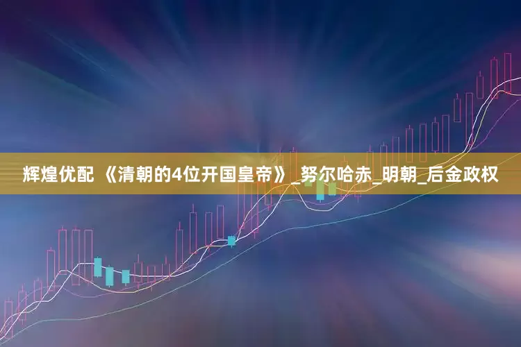 辉煌优配 《清朝的4位开国皇帝》_努尔哈赤_明朝_后金政权