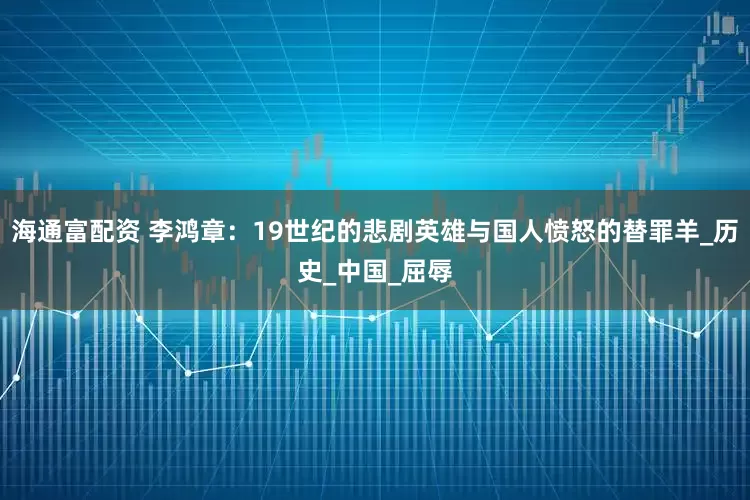 海通富配资 李鸿章：19世纪的悲剧英雄与国人愤怒的替罪羊_历史_中国_屈辱