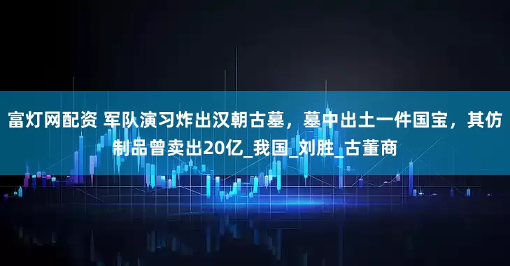 富灯网配资 军队演习炸出汉朝古墓，墓中出土一件国宝，其仿制品曾卖出20亿_我国_刘胜_古董商