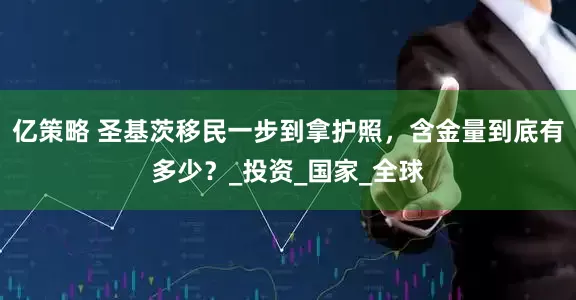 亿策略 圣基茨移民一步到拿护照，含金量到底有多少？_投资_国家_全球