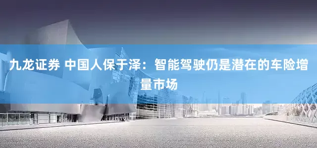 九龙证券 中国人保于泽：智能驾驶仍是潜在的车险增量市场