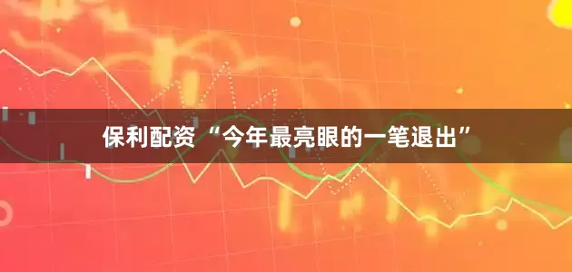 保利配资 “今年最亮眼的一笔退出”