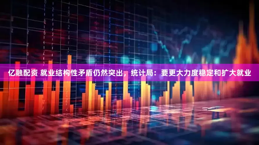 亿融配资 就业结构性矛盾仍然突出，统计局：要更大力度稳定和扩大就业