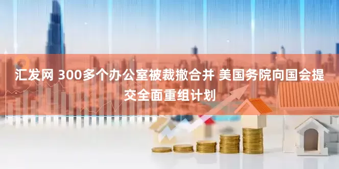 汇发网 300多个办公室被裁撤合并 美国务院向国会提交全面重组计划