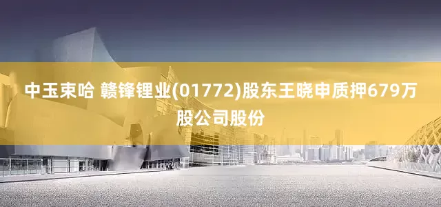 中玉束哈 赣锋锂业(01772)股东王晓申质押679万股公司股份