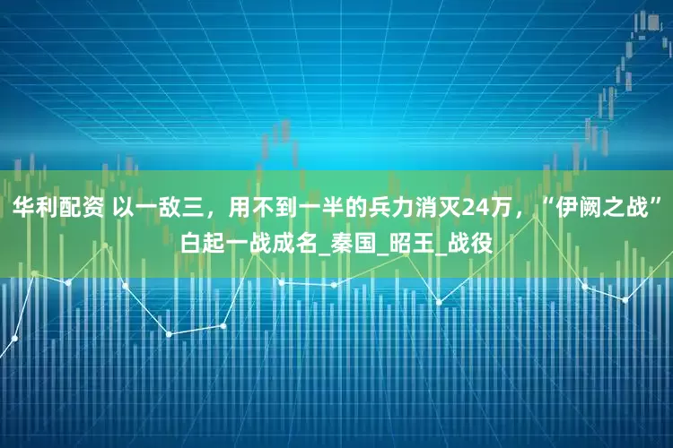 华利配资 以一敌三，用不到一半的兵力消灭24万，“伊阙之战”白起一战成名_秦国_昭王_战役