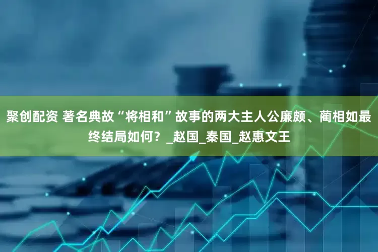 聚创配资 著名典故“将相和”故事的两大主人公廉颇、蔺相如最终结局如何？_赵国_秦国_赵惠文王