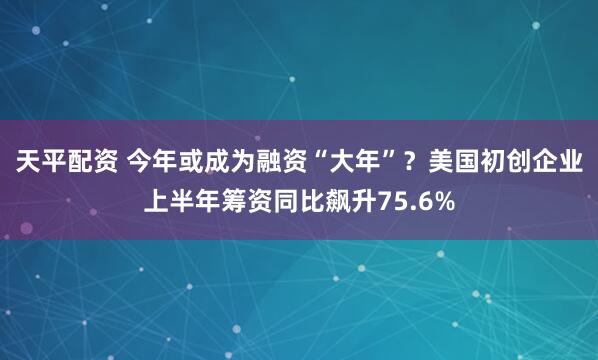 天平配资 今年或成为融资“大年”？美国初创企业上半年筹资同比飙升75.6%