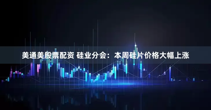 美通美股票配资 硅业分会：本周硅片价格大幅上涨