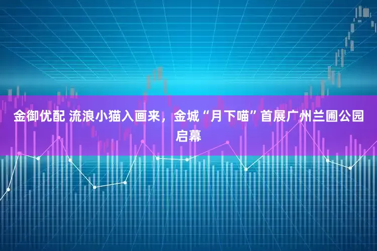 金御优配 流浪小猫入画来，金城“月下喵”首展广州兰圃公园启幕
