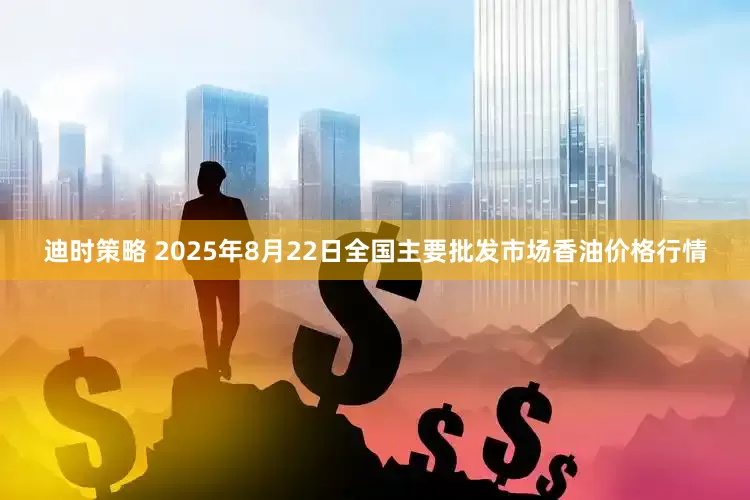 迪时策略 2025年8月22日全国主要批发市场香油价格行情