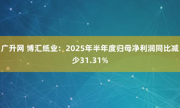 广升网 博汇纸业：2025年半年度归母净利润同比减少31.31%