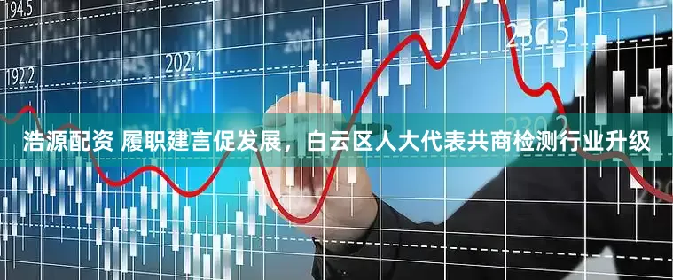 浩源配资 履职建言促发展，白云区人大代表共商检测行业升级