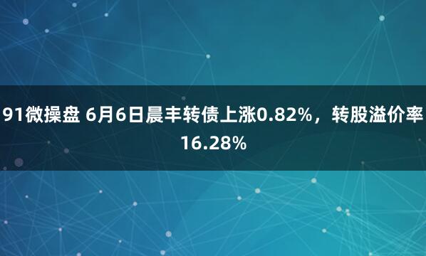 91微操盘 6月6日晨丰转债上涨0.82%，转股溢价率16.28%