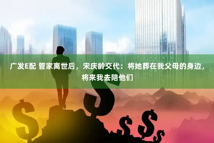 广发E配 管家离世后，宋庆龄交代：将她葬在我父母的身边，将来我去陪他们