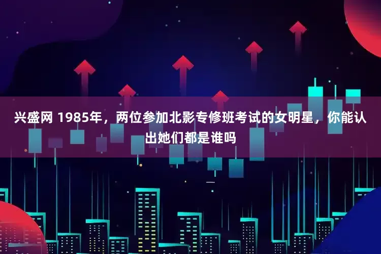 兴盛网 1985年，两位参加北影专修班考试的女明星，你能认出她们都是谁吗