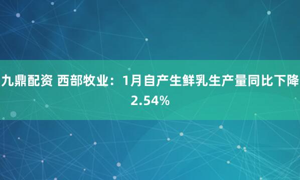 九鼎配资 西部牧业：1月自产生鲜乳生产量同比下降2.54%