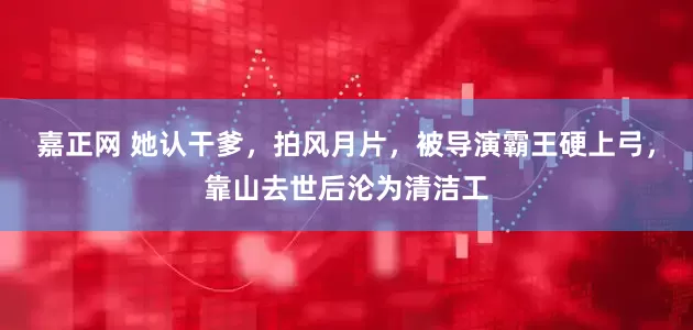 嘉正网 她认干爹，拍风月片，被导演霸王硬上弓，靠山去世后沦为清洁工
